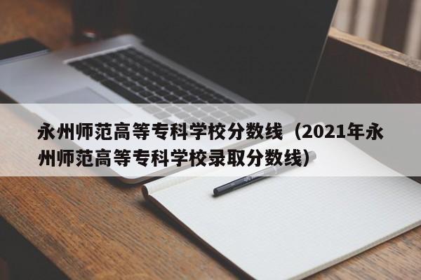 永州师范高等专科学校分数线（2021年永州师范高等专科学校录取分数线）