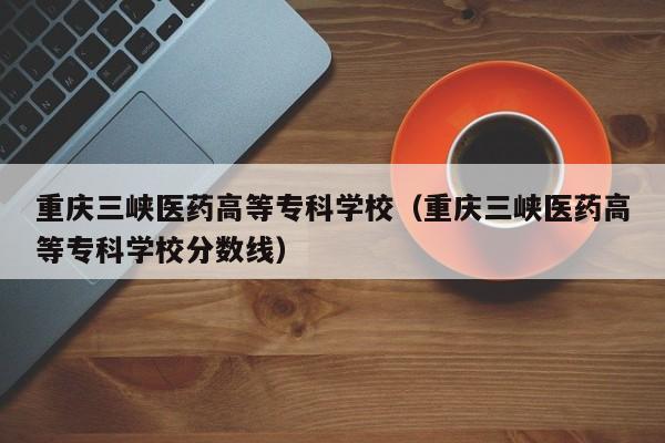 重庆三峡医药高等专科学校（重庆三峡医药高等专科学校分数线）