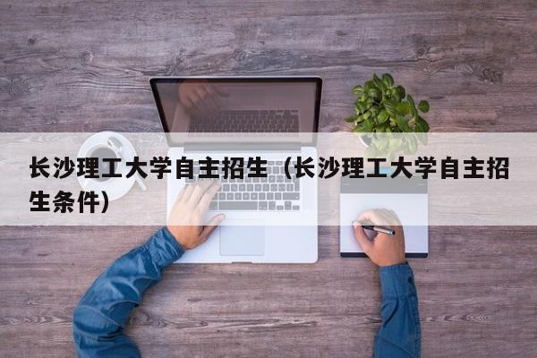 长沙理工大学自主招生（长沙理工大学自主招生条件）