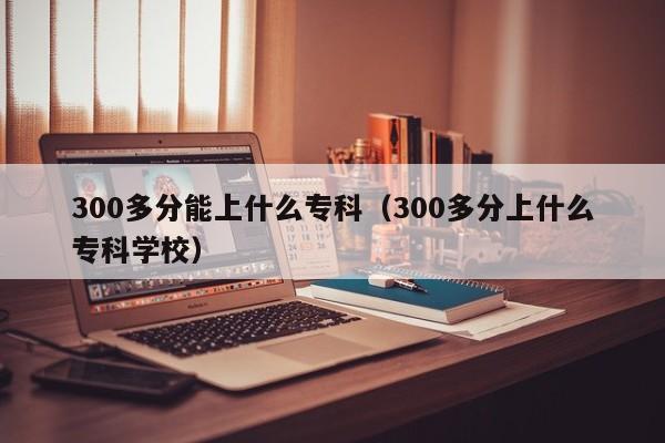 300多分能上什么专科（300多分上什么专科学校）