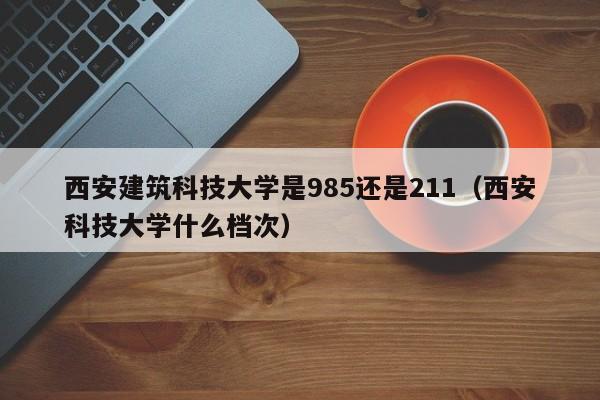 西安建筑科技大学是985还是211（西安科技大学什么档次）