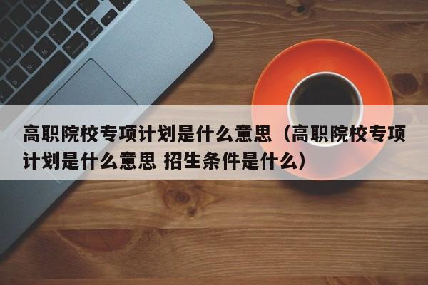 高职院校专项计划是什么意思（高职院校专项计划是什么意思 招生条件是什么）