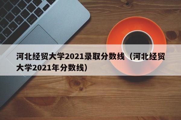 河北经贸大学2021录取分数线（河北经贸大学2021年分数线）