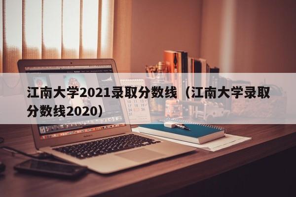 江南大学2021录取分数线（江南大学录取分数线2020）