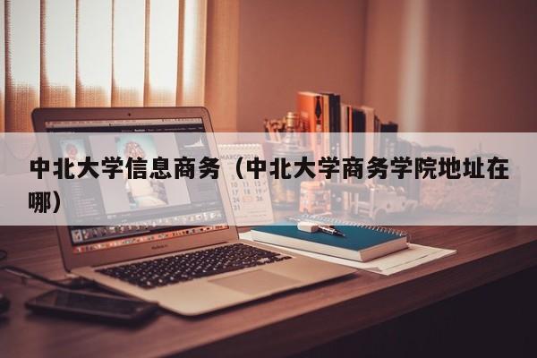 中北大学信息商务（中北大学商务学院地址在哪）