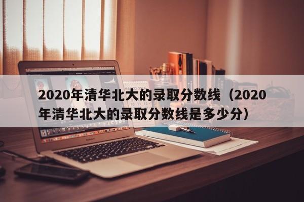 2020年清华北大的录取分数线（2020年清华北大的录取分数线是多少分）