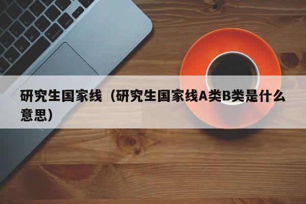 研究生国家线（研究生国家线A类B类是什么意思）