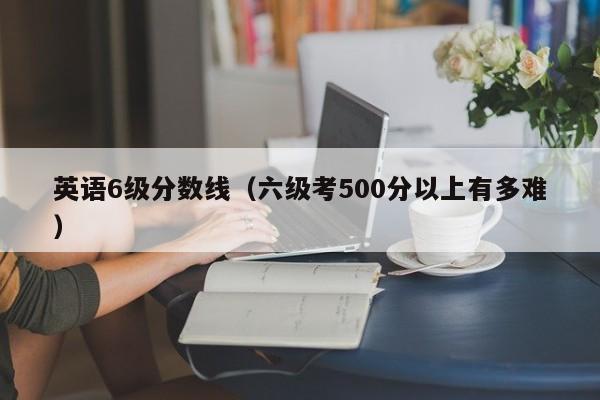 英语6级分数线（六级考500分以上有多难）