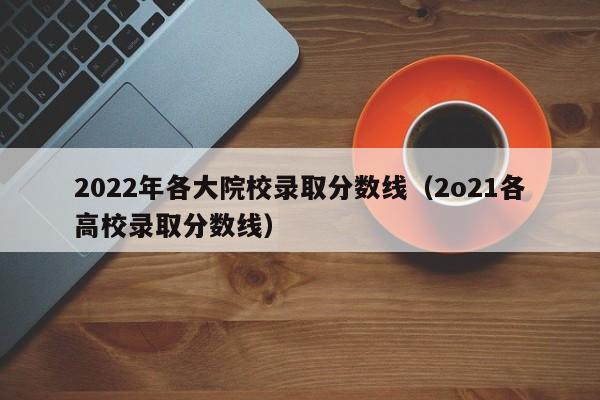2022年各大院校录取分数线（2o21各高校录取分数线）