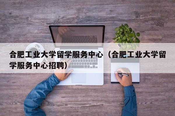 合肥工业大学留学服务中心（合肥工业大学留学服务中心招聘）