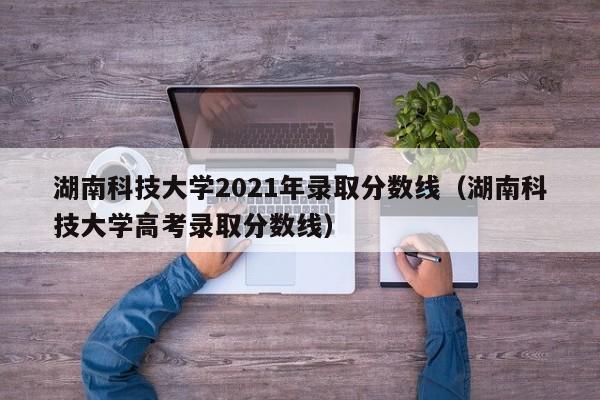 湖南科技大学2021年录取分数线（湖南科技大学高考录取分数线）