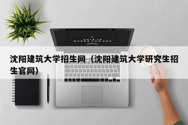 沈阳建筑大学招生网（沈阳建筑大学研究生招生官网）