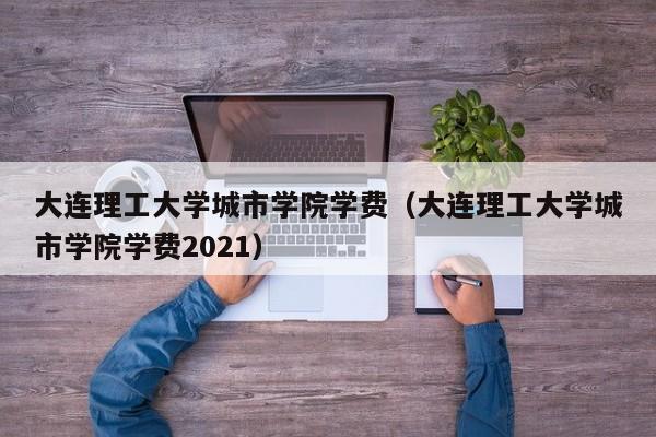 大连理工大学城市学院学费（大连理工大学城市学院学费2021）