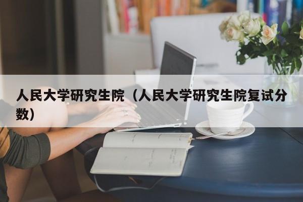 人民大学研究生院（人民大学研究生院复试分数）