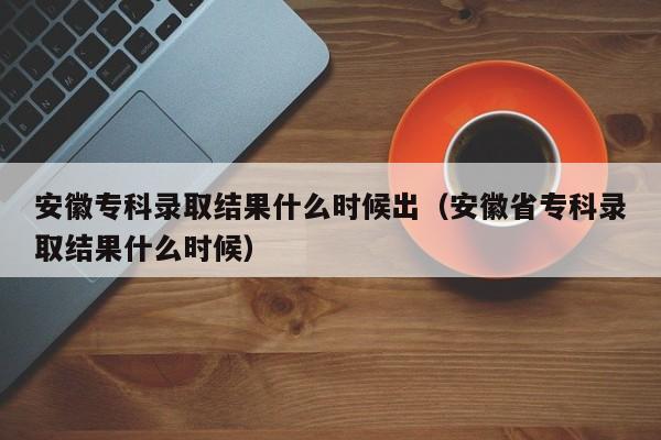 安徽专科录取结果什么时候出（安徽省专科录取结果什么时候）