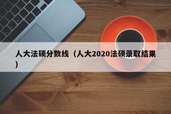 人大法硕分数线（人大2020法硕录取结果）
