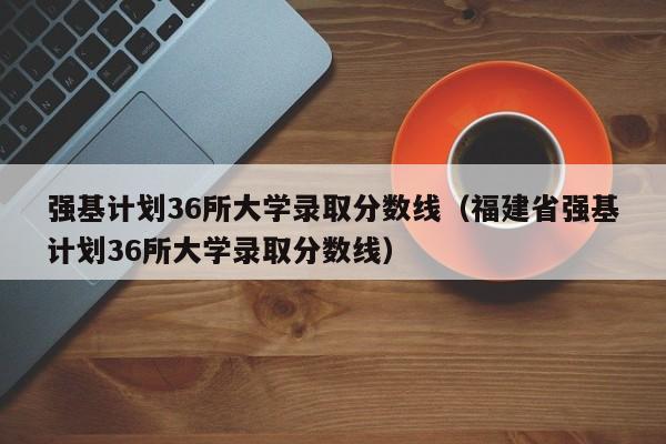 强基计划36所大学录取分数线（福建省强基计划36所大学录取分数线）