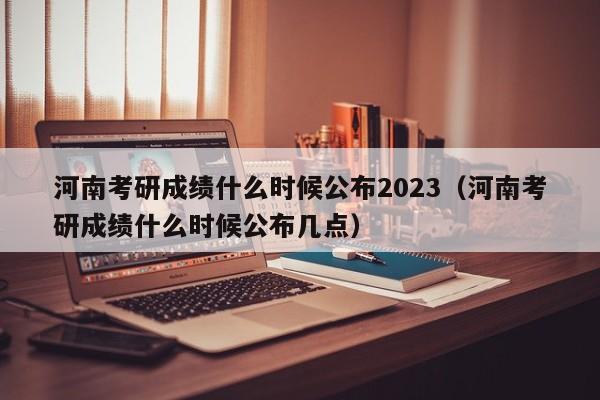 河南考研成绩什么时候公布2023（河南考研成绩什么时候公布几点）