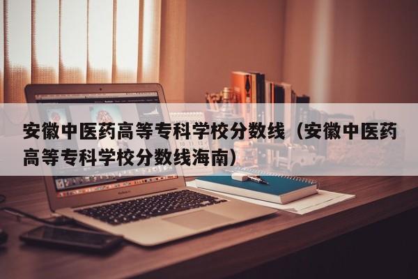 安徽中医药高等专科学校分数线（安徽中医药高等专科学校分数线海南）