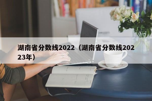 湖南省分数线2022（湖南省分数线20223年）