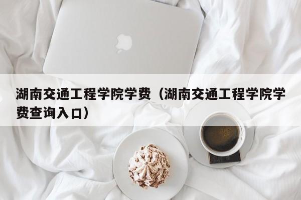 湖南交通工程学院学费（湖南交通工程学院学费查询入口）