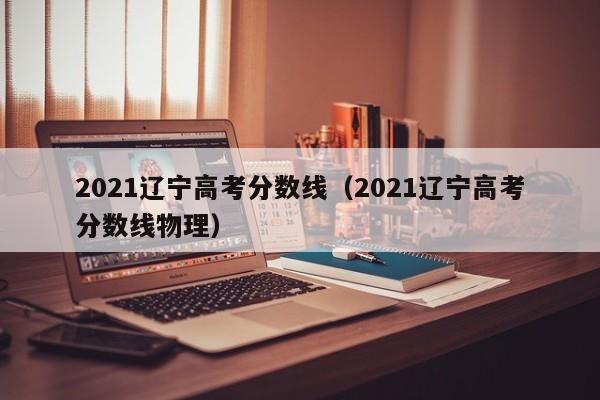 2021辽宁高考分数线（2021辽宁高考分数线物理）
