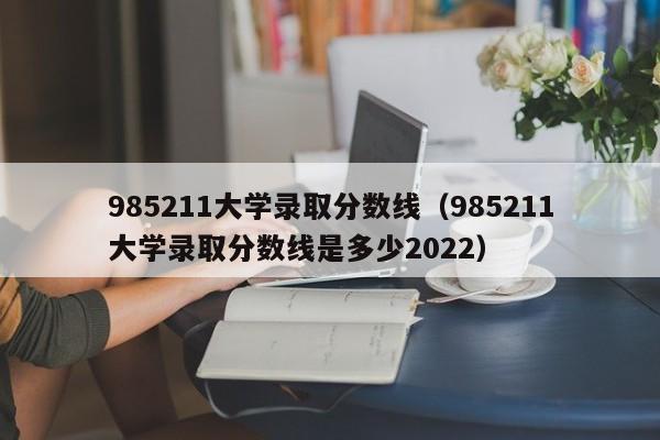 985211大学录取分数线（985211大学录取分数线是多少2022）