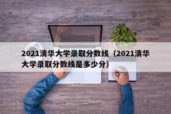 2021清华大学录取分数线（2021清华大学录取分数线是多少分）