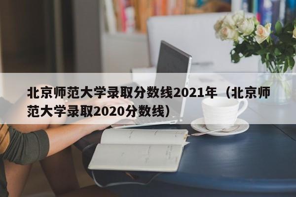 北京师范大学录取分数线2021年（北京师范大学录取2020分数线）
