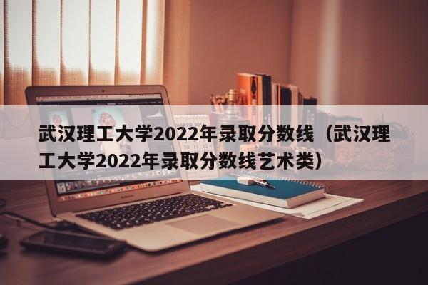 武汉理工大学2022年录取分数线（武汉理工大学2022年录取分数线艺术类）