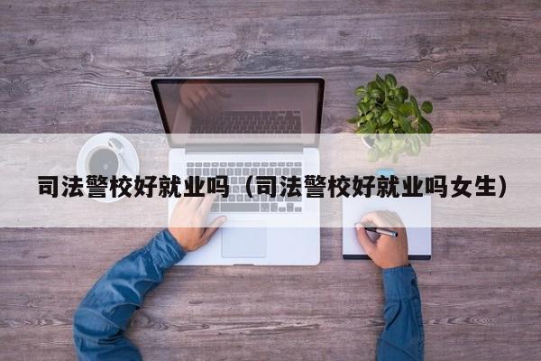 司法警校好就业吗（司法警校好就业吗女生）