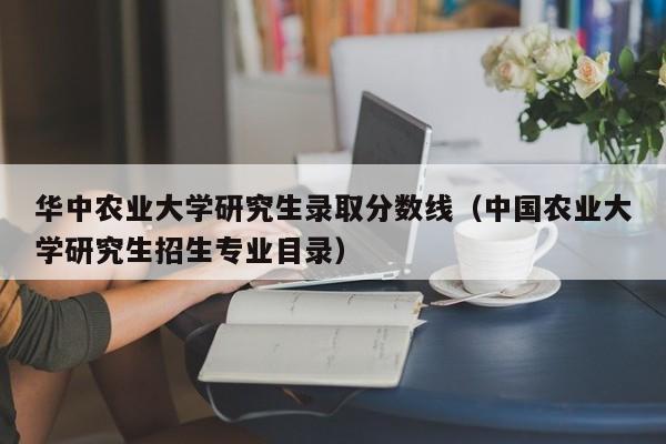 华中农业大学研究生录取分数线（中国农业大学研究生招生专业目录）