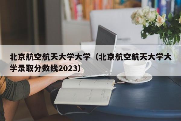 北京航空航天大学大学（北京航空航天大学大学录取分数线2023）