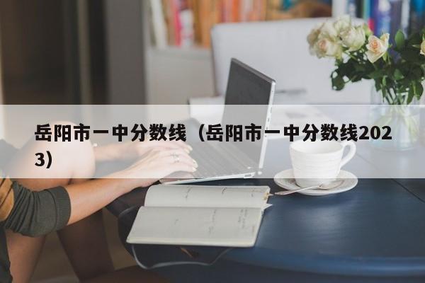 岳阳市一中分数线（岳阳市一中分数线2023）