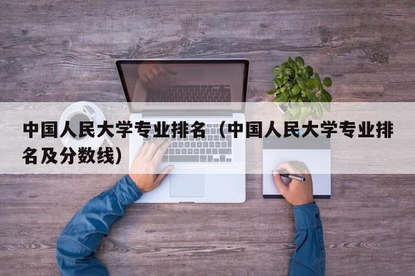 中国人民大学专业排名（中国人民大学专业排名及分数线）