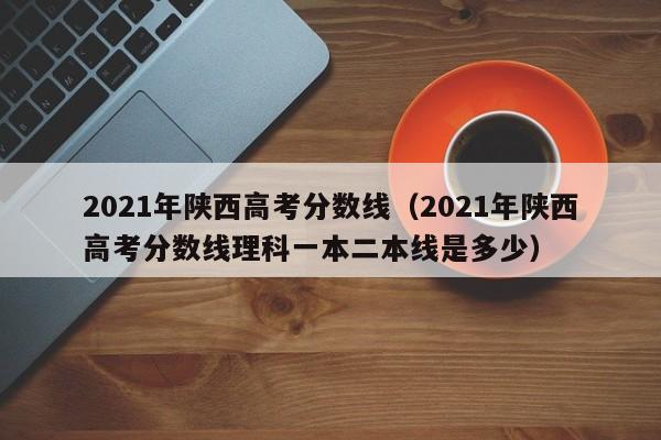 2021年陕西高考分数线（2021年陕西高考分数线理科一本二本线是多少）