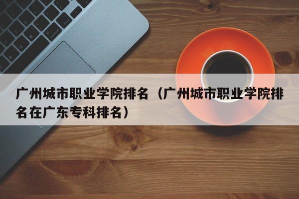 广州城市职业学院排名（广州城市职业学院排名在广东专科排名）