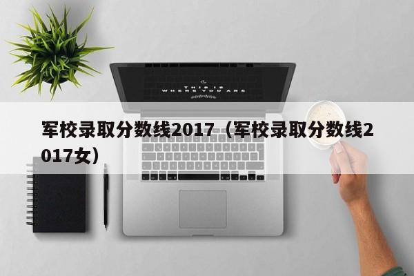 军校录取分数线2017（军校录取分数线2017女）
