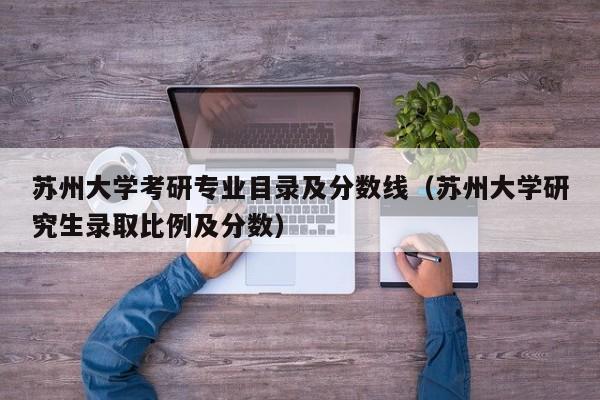 苏州大学考研专业目录及分数线（苏州大学研究生录取比例及分数）