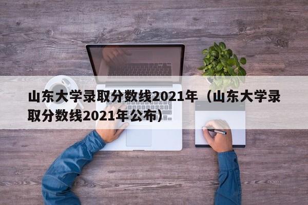 山东大学录取分数线2021年（山东大学录取分数线2021年公布）
