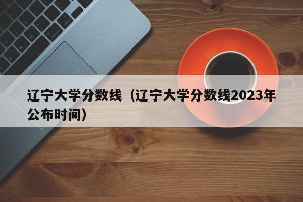 辽宁大学分数线（辽宁大学分数线2023年公布时间）