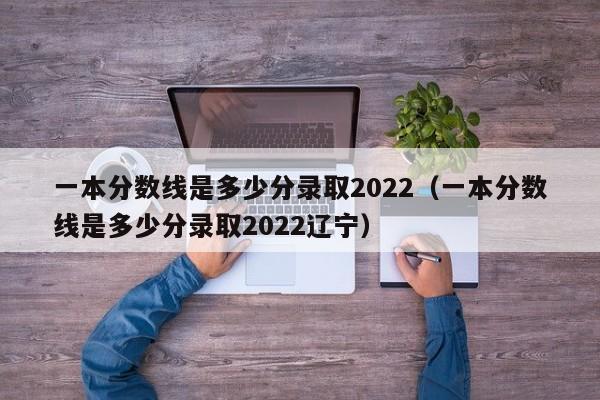 一本分数线是多少分录取2022（一本分数线是多少分录取2022辽宁）