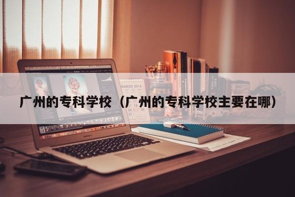 广州的专科学校（广州的专科学校主要在哪）