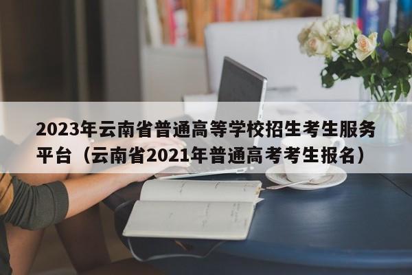 2023年云南省普通高等学校招生考生服务平台（云南省2021年普通高考考生报名）