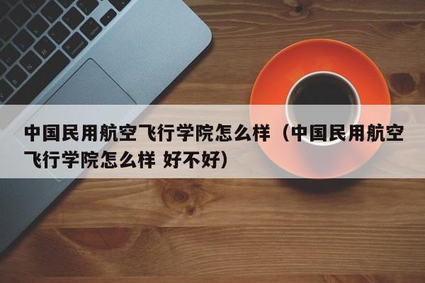 中国民用航空飞行学院怎么样（中国民用航空飞行学院怎么样 好不好）