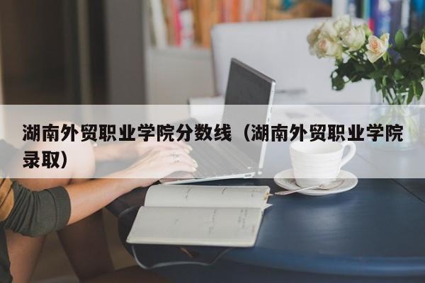 湖南外贸职业学院分数线（湖南外贸职业学院录取）