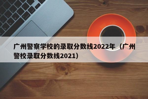 广州警察学校的录取分数线2022年（广州警校录取分数线2021）