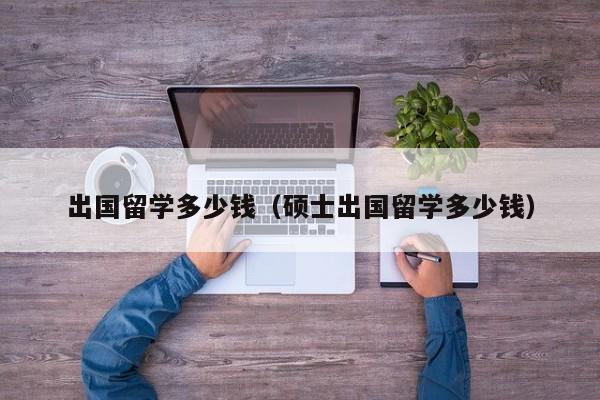 出国留学多少钱（硕士出国留学多少钱）