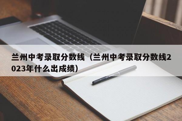兰州中考录取分数线（兰州中考录取分数线2023年什么出成绩）