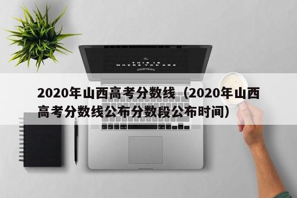 2020年山西高考分数线（2020年山西高考分数线公布分数段公布时间）